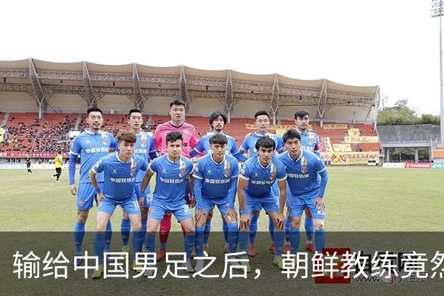输给中国男足之后，朝鲜教练竟然说了一句比赢球更让人意外的话，格局不一般